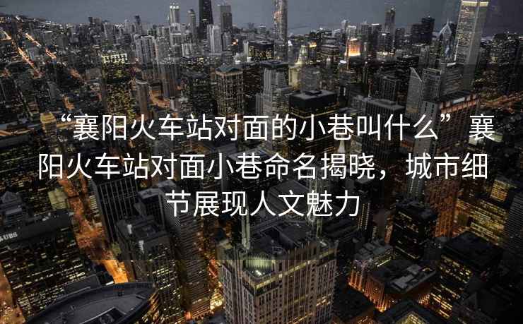 “襄陽(yáng)火車(chē)站對面的小巷叫什么”襄陽(yáng)火車(chē)站對面小巷命名揭曉，城市細節展現人文魅力