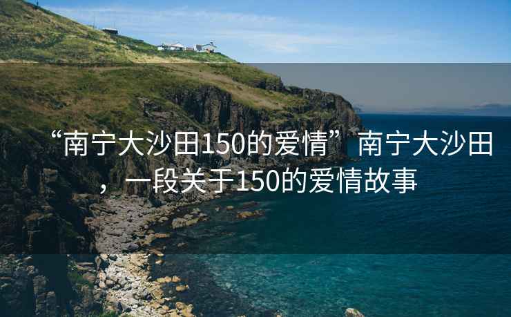 “南寧大沙田150的愛(ài)情”南寧大沙田，一段關(guān)于150的愛(ài)情故事