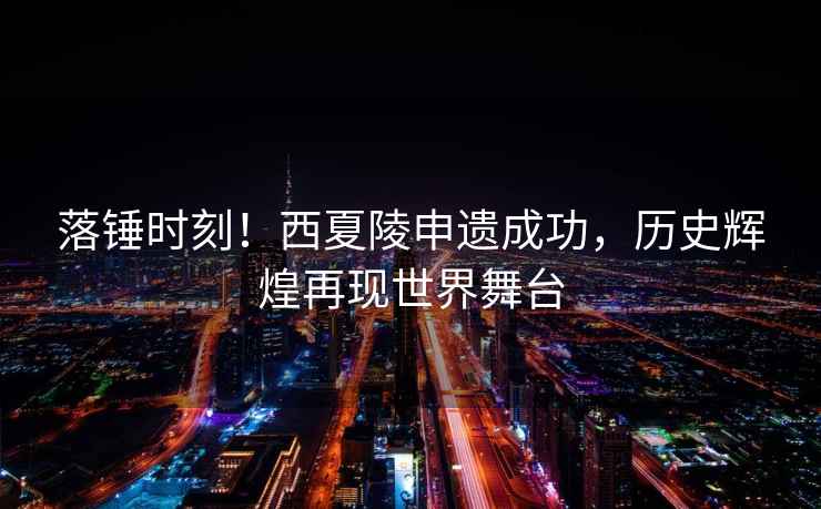 落錘時(shí)刻！西夏陵申遺成功，歷史輝煌再現世界舞臺
