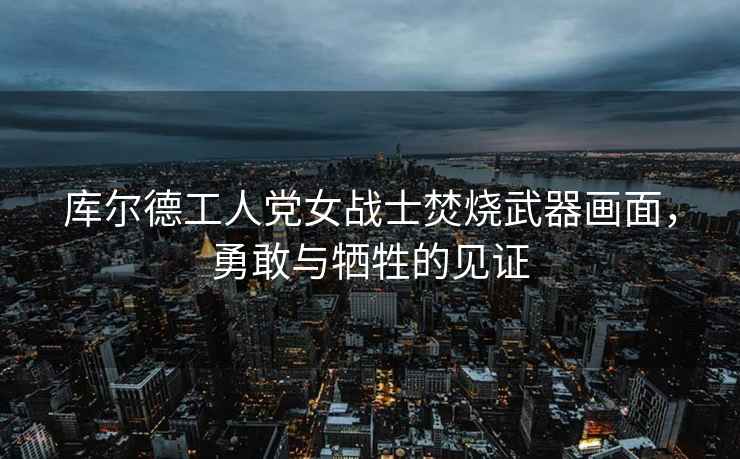 庫爾德工人黨女戰士焚燒武器畫(huà)面，勇敢與犧牲的見(jiàn)證