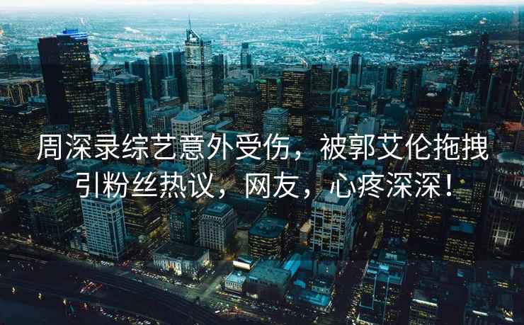 周深錄綜藝意外受傷，被郭艾倫拖拽引粉絲熱議，網(wǎng)友，心疼深深！