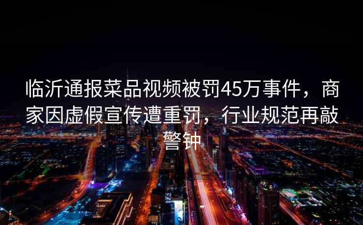 臨沂通報菜品視頻被罰45萬(wàn)事件，商家因虛假宣傳遭重罰，行業(yè)規范再敲警鐘