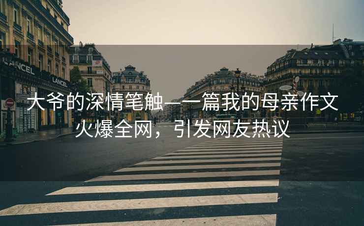 大爺的深情筆觸—一篇我的母親作文火爆全網(wǎng)，引發(fā)網(wǎng)友熱議