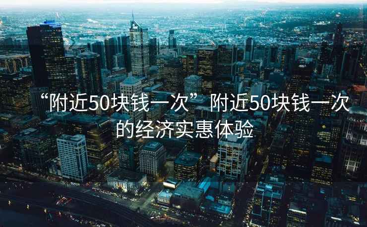 “附近50塊錢(qián)一次”附近50塊錢(qián)一次的經(jīng)濟實(shí)惠體驗