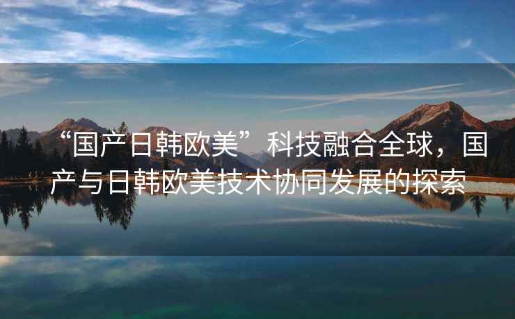 “國產(chǎn)日韓歐美”科技融合全球，國產(chǎn)與日韓歐美技術(shù)協(xié)同發(fā)展的探索