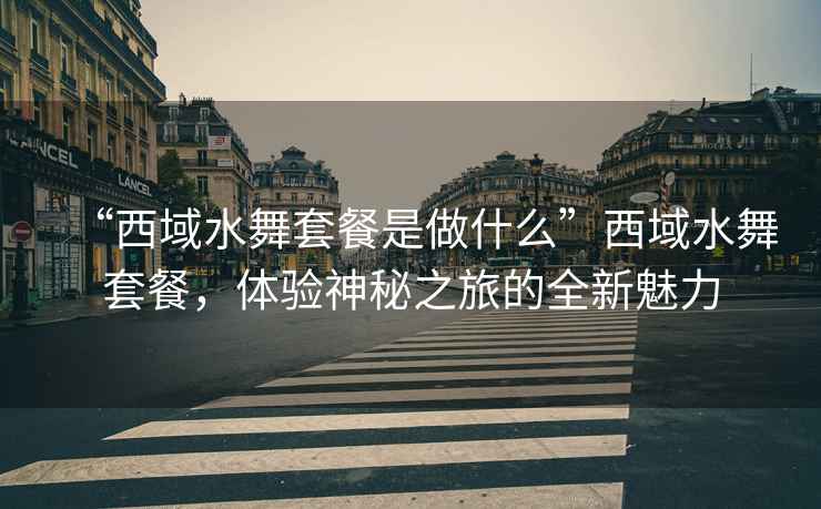 “西域水舞套餐是做什么”西域水舞套餐，體驗神秘之旅的全新魅力