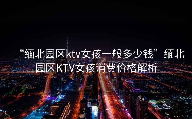 “緬北園區ktv女孩一般多少錢(qián)”緬北園區KTV女孩消費價(jià)格解析