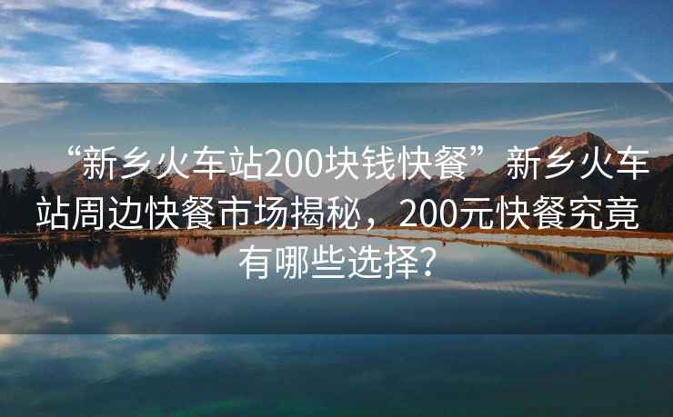 “新鄉火車(chē)站200塊錢(qián)快餐”新鄉火車(chē)站周邊快餐市場(chǎng)揭秘，200元快餐究竟有哪些選擇？