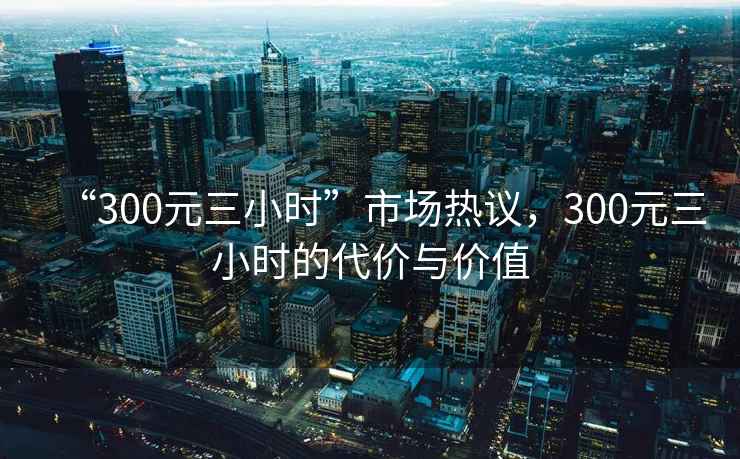 “300元三小時(shí)”市場(chǎng)熱議，300元三小時(shí)的代價(jià)與價(jià)值
