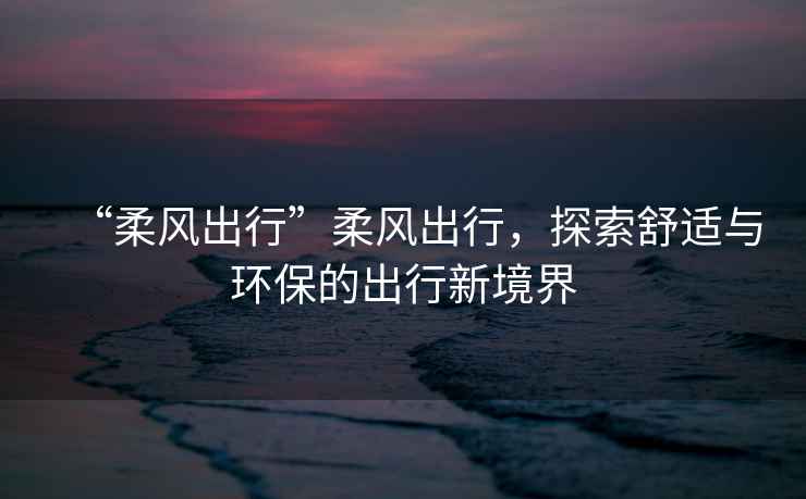 “柔風(fēng)出行”柔風(fēng)出行，探索舒適與環(huán)保的出行新境界