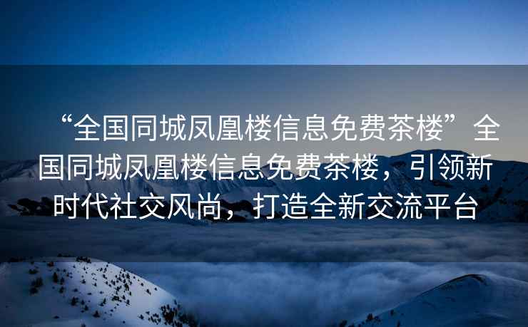 “全國同城鳳凰樓信息免費茶樓”全國同城鳳凰樓信息免費茶樓，引領(lǐng)新時(shí)代社交風(fēng)尚，打造全新交流平臺
