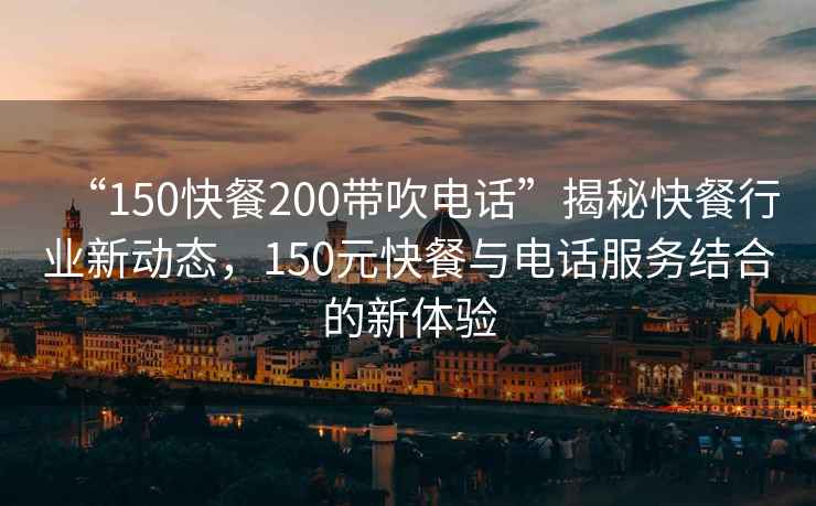 “150快餐200帶吹電話(huà)”揭秘快餐行業(yè)新動(dòng)態(tài)，150元快餐與電話(huà)服務(wù)結合的新體驗