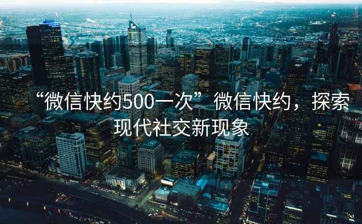 “微信快約500一次”微信快約，探索現代社交新現象