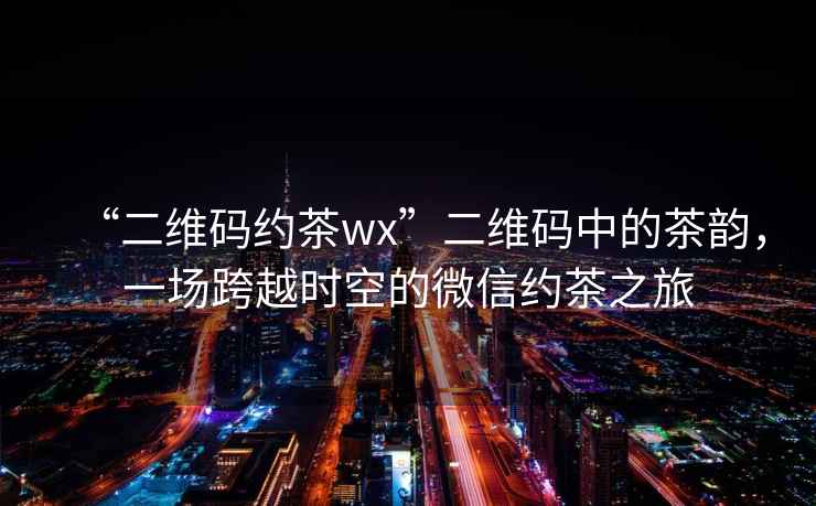 “二維碼約茶wx”二維碼中的茶韻，一場(chǎng)跨越時(shí)空的微信約茶之旅