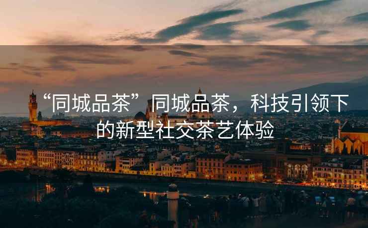 “同城品茶”同城品茶，科技引領(lǐng)下的新型社交茶藝體驗