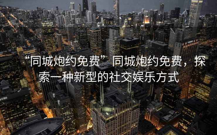 “同城炮約免費”同城炮約免費，探索一種新型的社交娛樂(lè )方式