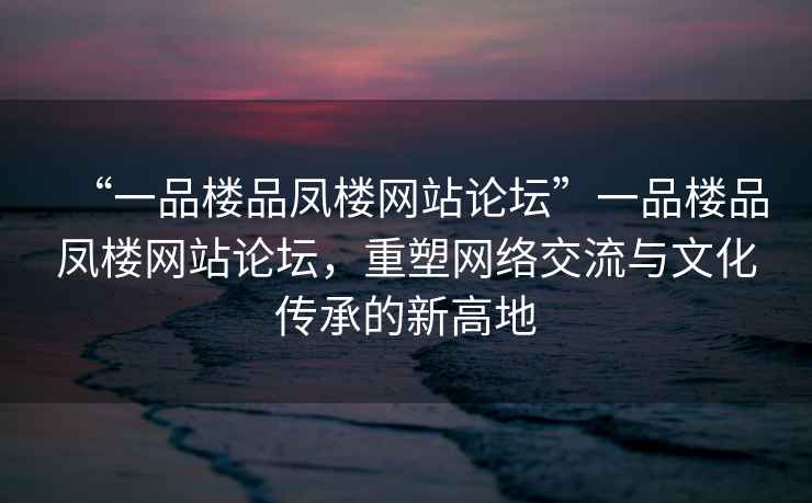 “一品樓品鳳樓網(wǎng)站論壇”一品樓品鳳樓網(wǎng)站論壇，重塑網(wǎng)絡(luò )交流與文化傳承的新高地