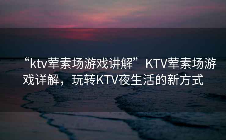 “ktv葷素場(chǎng)游戲講解”KTV葷素場(chǎng)游戲詳解，玩轉KTV夜生活的新方式