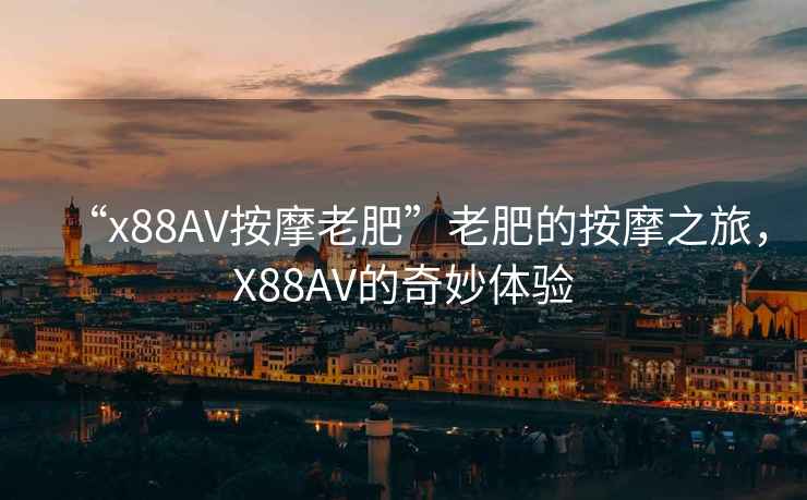 “x88AV按摩老肥”老肥的按摩之旅，X88AV的奇妙體驗