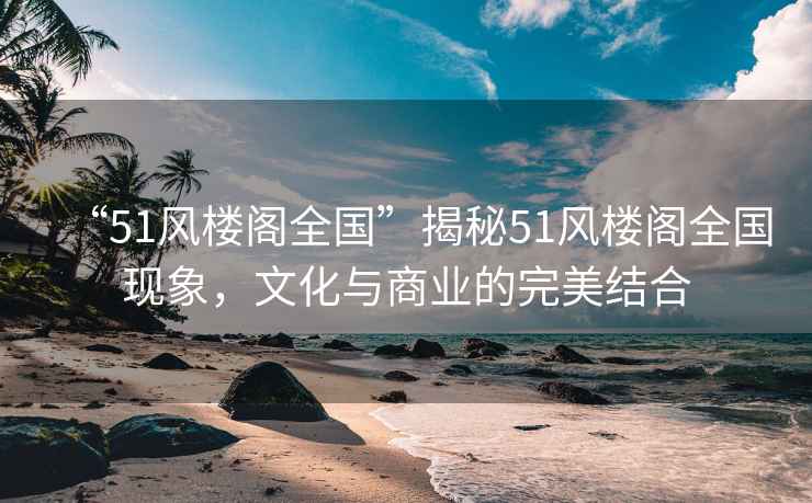 “51風(fēng)樓閣全國”揭秘51風(fēng)樓閣全國現象，文化與商業(yè)的完美結合