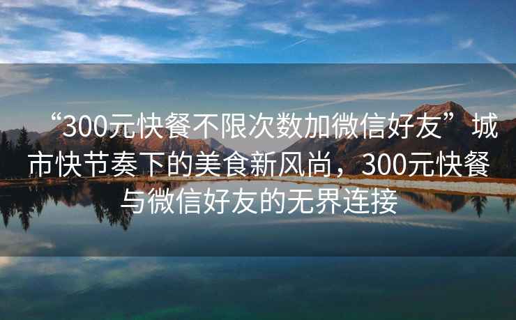 “300元快餐不限次數加微信好友”城市快節奏下的美食新風(fēng)尚，300元快餐與微信好友的無(wú)界連接