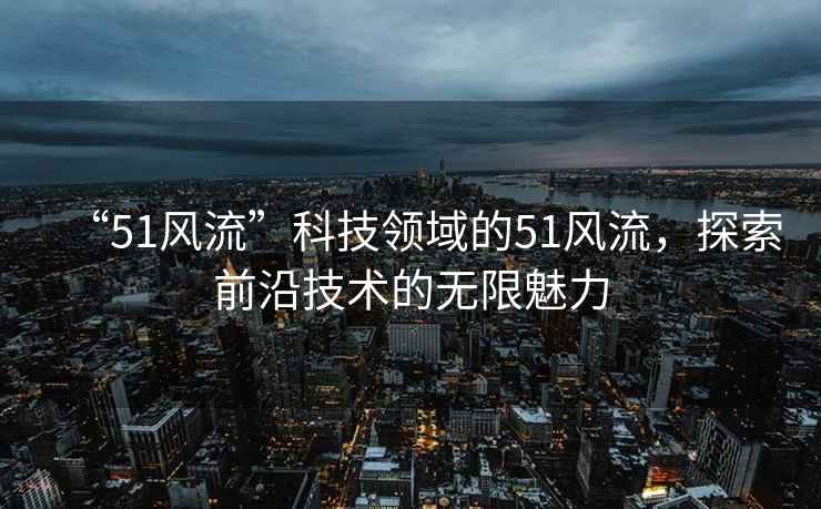“51風(fēng)流”科技領(lǐng)域的51風(fēng)流，探索前沿技術(shù)的無(wú)限魅力