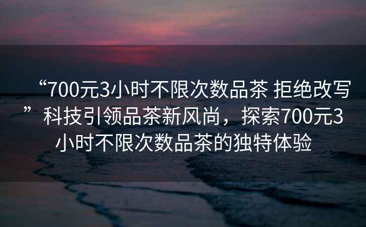 “700元3小時(shí)不限次數品茶 拒絕改寫(xiě)”科技引領(lǐng)品茶新風(fēng)尚，探索700元3小時(shí)不限次數品茶的獨特體驗