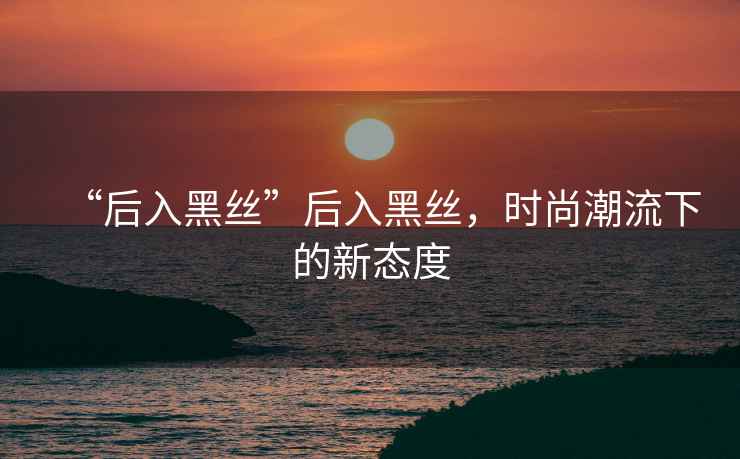 “后入黑絲”后入黑絲，時(shí)尚潮流下的新態(tài)度