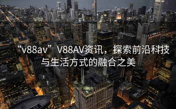 “v88av”V88AV資訊，探索前沿科技與生活方式的融合之美