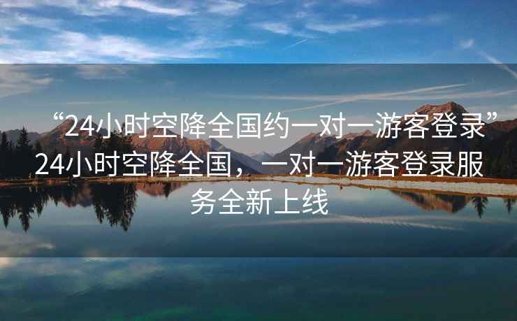 “24小時(shí)空降全國約一對一游客登錄”24小時(shí)空降全國，一對一游客登錄服務(wù)全新上線(xiàn)