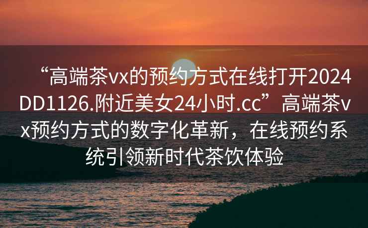 “高端茶vx的預約方式在線(xiàn)打開(kāi)2024DD1126.附近美女24小時(shí).cc”高端茶vx預約方式的數字化革新，在線(xiàn)預約系統引領(lǐng)新時(shí)代茶飲體驗