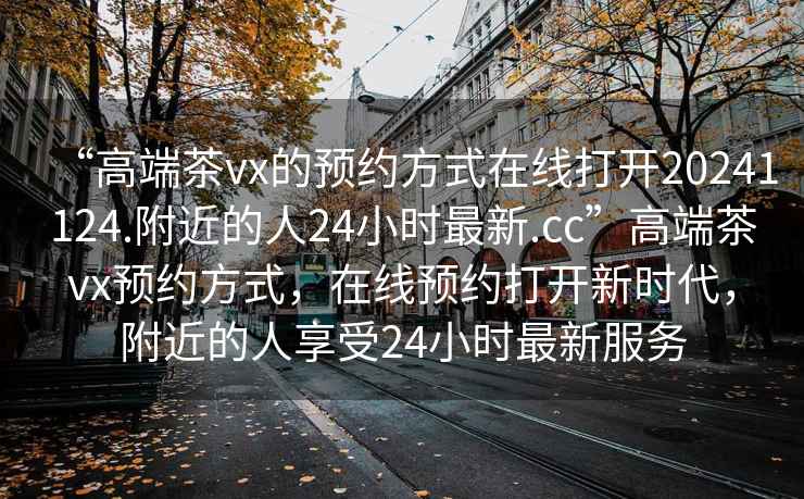 “高端茶vx的預約方式在線(xiàn)打開(kāi)20241124.附近的人24小時(shí)最新.cc”高端茶vx預約方式，在線(xiàn)預約打開(kāi)新時(shí)代，附近的人享受24小時(shí)最新服務(wù)