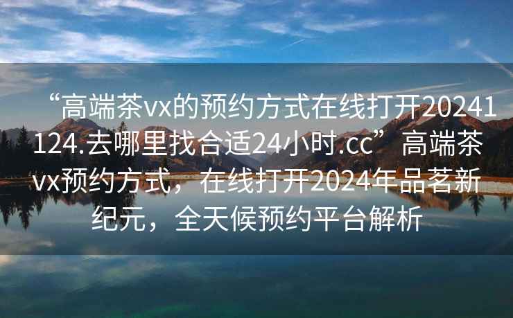 “高端茶vx的預約方式在線(xiàn)打開(kāi)20241124.去哪里找合適24小時(shí).cc”高端茶vx預約方式，在線(xiàn)打開(kāi)2024年品茗新紀元，全天候預約平臺解析