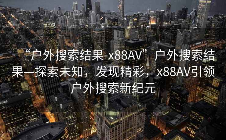 “戶(hù)外搜索結果-x88AV”戶(hù)外搜索結果—探索未知，發(fā)現精彩，x88AV引領(lǐng)戶(hù)外搜索新紀元