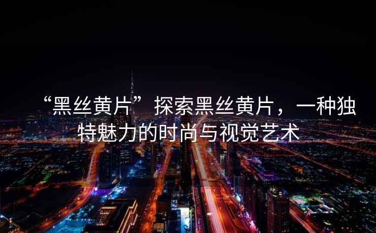 “黑絲黃片”探索黑絲黃片，一種獨特魅力的時(shí)尚與視覺(jué)藝術(shù)