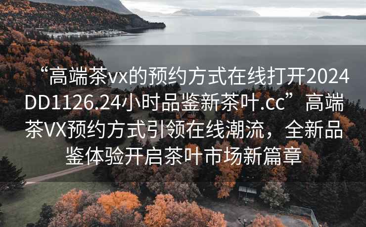 “高端茶vx的預約方式在線(xiàn)打開(kāi)2024DD1126.24小時(shí)品鑒新茶葉.cc”高端茶VX預約方式引領(lǐng)在線(xiàn)潮流，全新品鑒體驗開(kāi)啟茶葉市場(chǎng)新篇章