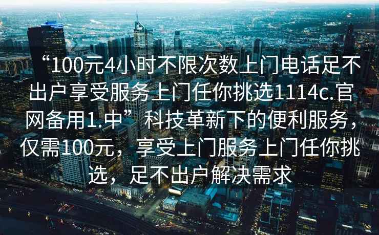 “100元4小時(shí)不限次數上門(mén)電話(huà)足不出戶(hù)享受服務(wù)上門(mén)任你挑選1114c.官網(wǎng)備用1.中”科技革新下的便利服務(wù)，僅需100元，享受上門(mén)服務(wù)上門(mén)任你挑選，足不出戶(hù)解決需求