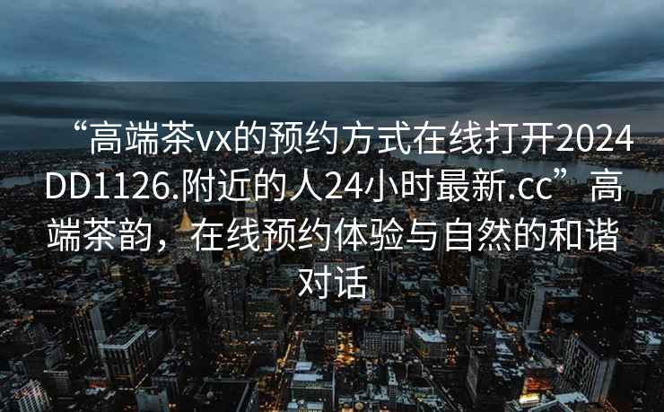 “高端茶vx的預約方式在線(xiàn)打開(kāi)2024DD1126.附近的人24小時(shí)最新.cc”高端茶韻，在線(xiàn)預約體驗與自然的和諧對話(huà)