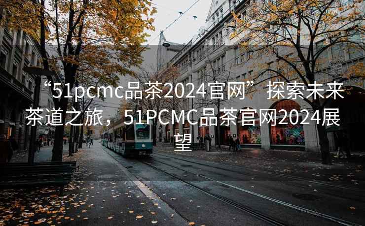 “51pcmc品茶2024官網(wǎng)”探索未來(lái)茶道之旅，51PCMC品茶官網(wǎng)2024展望