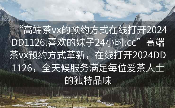 “高端茶vx的預約方式在線(xiàn)打開(kāi)2024DD1126.喜歡的妹子24小時(shí).cc”高端茶vx預約方式革新，在線(xiàn)打開(kāi)2024DD1126，全天候服務(wù)滿(mǎn)足每位愛(ài)茶人士的獨特品味