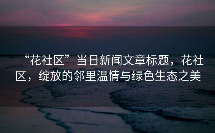 “花社區”當日新聞文章標題，花社區，綻放的鄰里溫情與綠色生態(tài)之美