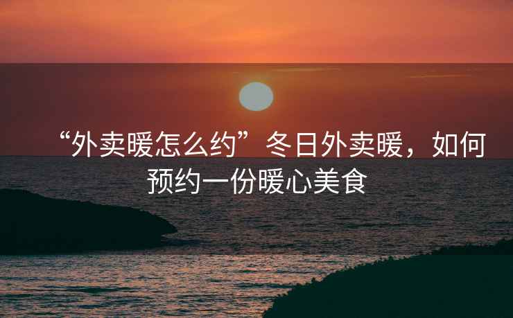 “外賣(mài)暖怎么約”冬日外賣(mài)暖，如何預約一份暖心美食