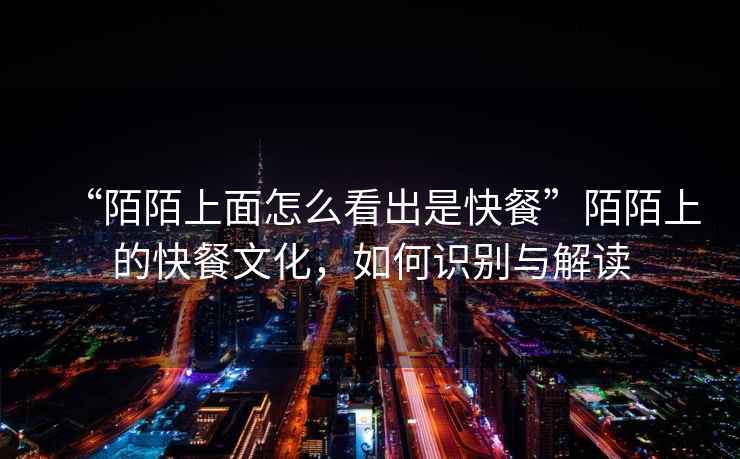 “陌陌上面怎么看出是快餐”陌陌上的快餐文化，如何識別與解讀