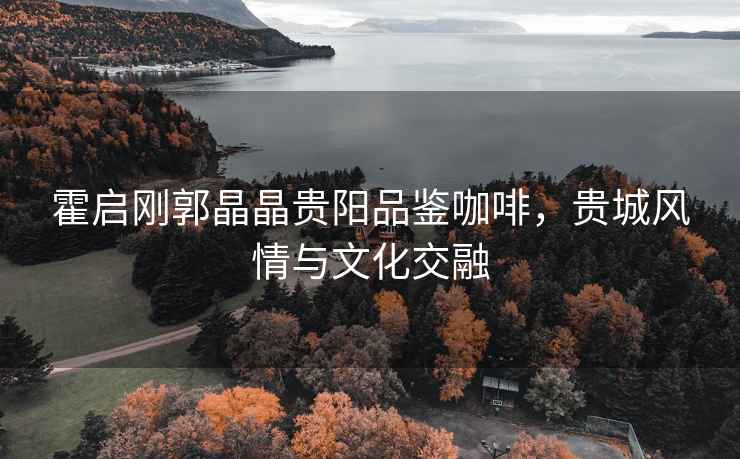 霍啟剛郭晶晶貴陽(yáng)品鑒咖啡，貴城風(fēng)情與文化交融