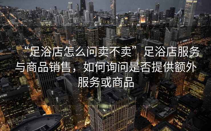 “足浴店怎么問(wèn)賣(mài)不賣(mài)”足浴店服務(wù)與商品銷(xiāo)售，如何詢(xún)問(wèn)是否提供額外服務(wù)或商品