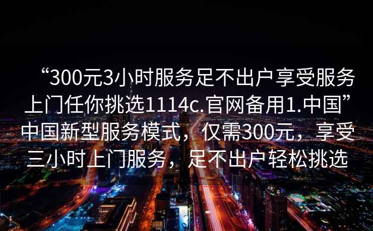 “300元3小時(shí)服務(wù)足不出戶(hù)享受服務(wù)上門(mén)任你挑選1114c.官網(wǎng)備用1.中國”中國新型服務(wù)模式，僅需300元，享受三小時(shí)上門(mén)服務(wù)，足不出戶(hù)輕松挑選