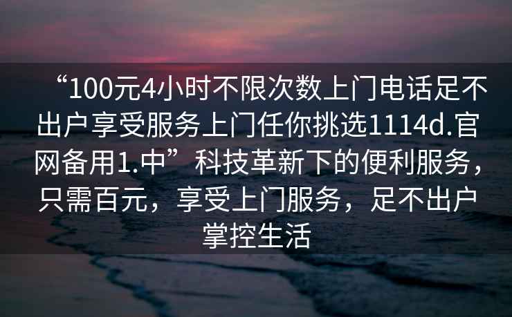 “100元4小時(shí)不限次數上門(mén)電話(huà)足不出戶(hù)享受服務(wù)上門(mén)任你挑選1114d.官網(wǎng)備用1.中”科技革新下的便利服務(wù)，只需百元，享受上門(mén)服務(wù)，足不出戶(hù)掌控生活