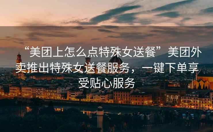 “美團上怎么點(diǎn)特殊女送餐”美團外賣(mài)推出特殊女送餐服務(wù)，一鍵下單享受貼心服務(wù)