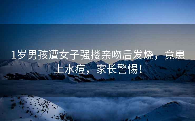 1歲男孩遭女子強摟親吻后發(fā)燒，竟患上水痘，家長(cháng)警惕！