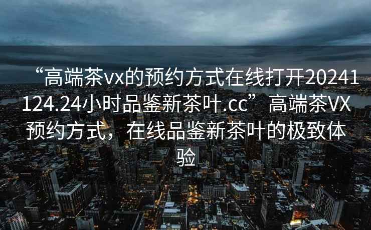 “高端茶vx的預約方式在線(xiàn)打開(kāi)20241124.24小時(shí)品鑒新茶葉.cc”高端茶VX預約方式，在線(xiàn)品鑒新茶葉的極致體驗